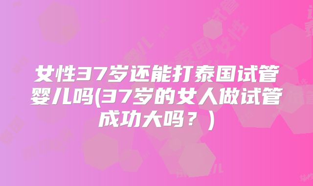 女性37岁还能打泰国试管婴儿吗(37岁的女人做试管成功大吗?)