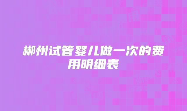 郴州试管婴儿做一次的费用明细表