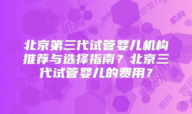 北京第三代试管婴儿机构推荐与选择指南？北京三代试管婴儿的费用？