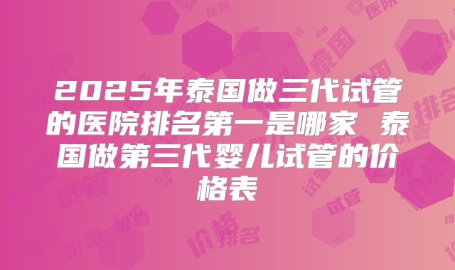 2025年泰国做三代试管的医院排名第一是哪家 泰国做第三代婴儿试管的价格表