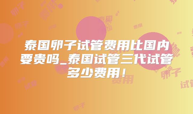 泰国卵子试管费用比国内要贵吗_泰国试管三代试管多少费用!