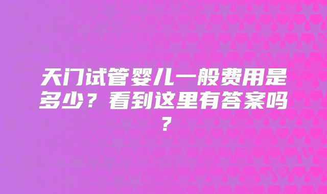 天门试管婴儿一般费用是多少？看到这里有答案吗？