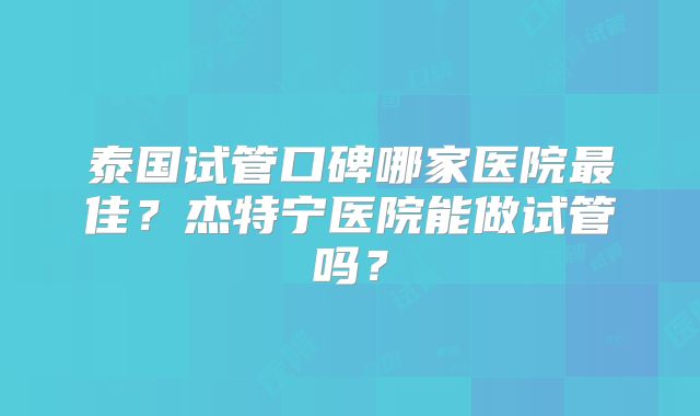 泰国试管口碑哪家医院最佳？杰特宁医院能做试管吗？