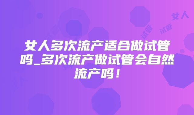 女人多次流产适合做试管吗_多次流产做试管会自然流产吗!