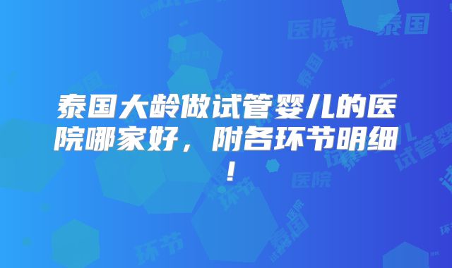 泰国大龄做试管婴儿的医院哪家好，附各环节明细！