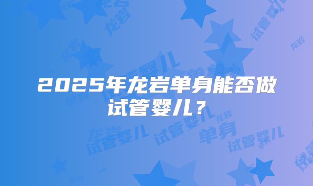 2025年龙岩单身能否做试管婴儿？