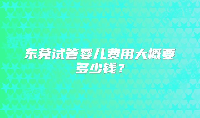 东莞试管婴儿费用大概要多少钱？