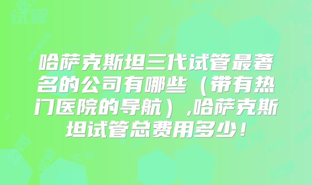 哈萨克斯坦三代试管最著名的公司有哪些（带有热门医院的导航）,哈萨克斯坦试管总费用多少！