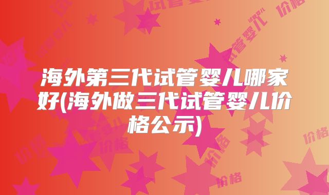 海外第三代试管婴儿哪家好(海外做三代试管婴儿价格公示)