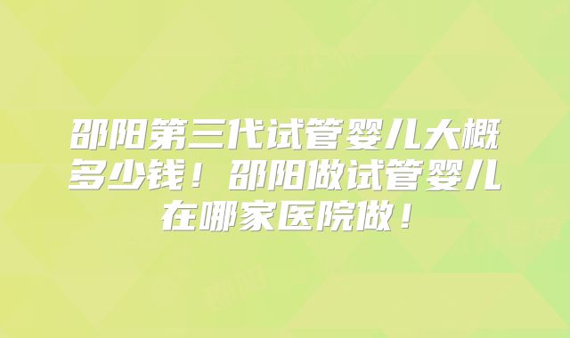 邵阳第三代试管婴儿大概多少钱!邵阳做试管婴儿在哪家医院做!