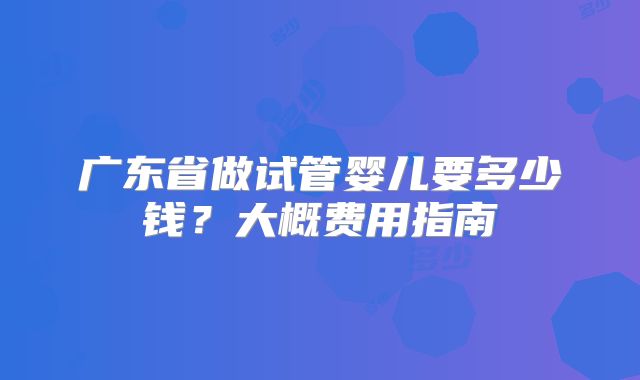 广东省做试管婴儿要多少钱?大概费用指南