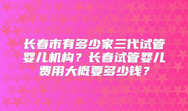 长春市有多少家三代试管婴儿机构?长春试管婴儿费用大概要多少钱?