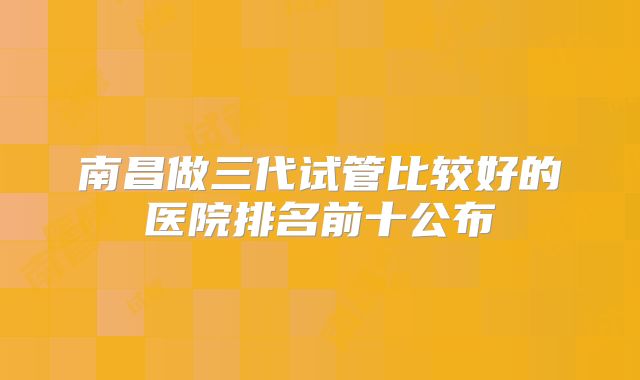 南昌做三代试管比较好的医院排名前十公布
