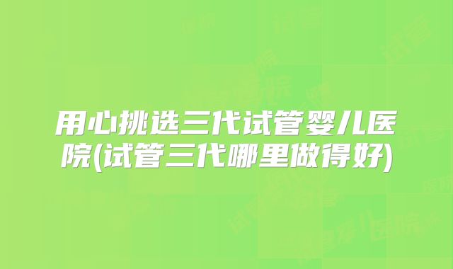 用心挑选三代试管婴儿医院(试管三代哪里做得好)