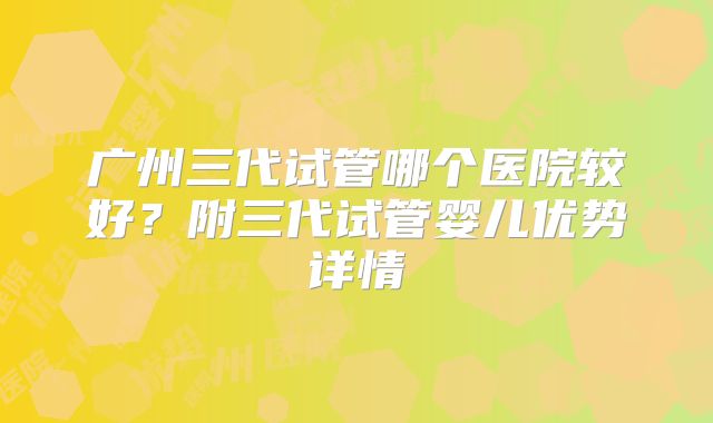 广州三代试管哪个医院较好?附三代试管婴儿优势详情
