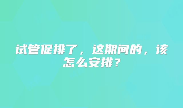 试管促排了,这期间的,该怎么安排?