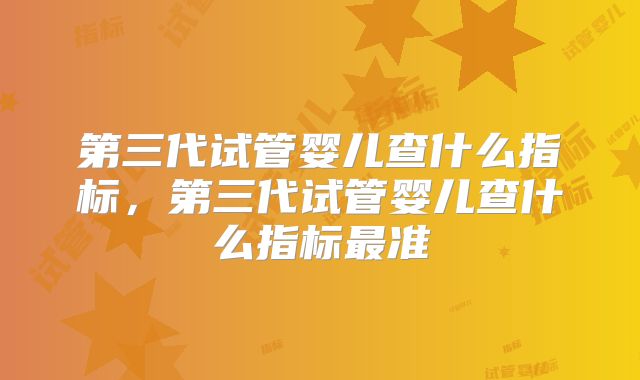 第三代试管婴儿查什么指标,第三代试管婴儿查什么指标最准