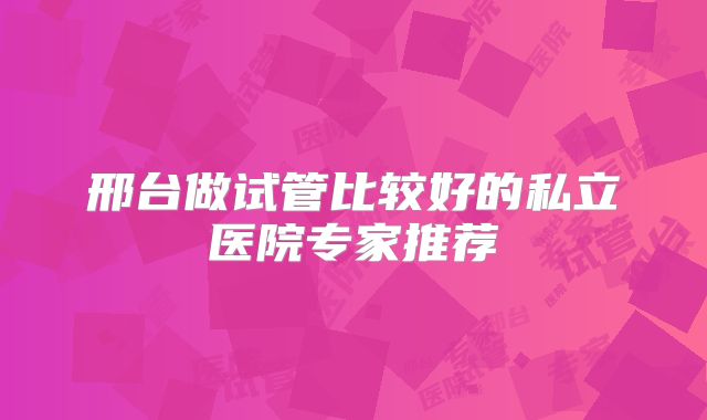 邢台做试管比较好的私立医院专家推荐