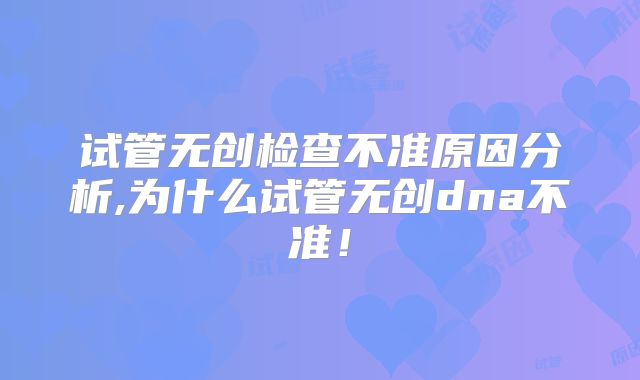 试管无创检查不准原因分析,为什么试管无创dna不准！