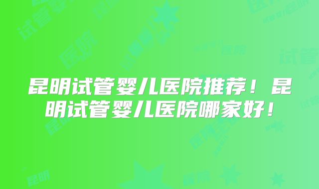 昆明试管婴儿医院推荐！昆明试管婴儿医院哪家好！