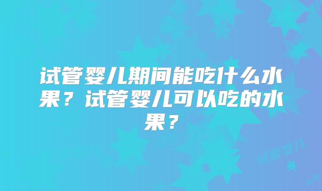 试管婴儿期间能吃什么水果?试管婴儿可以吃的水果?