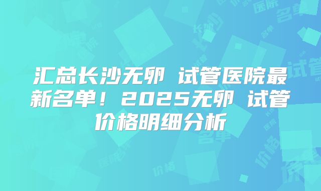 汇总长沙无卵�试管医院最新名单!2025无卵�试管价格明细分析