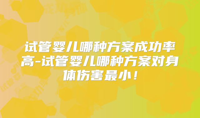 试管婴儿哪种方案成功率高-试管婴儿哪种方案对身体伤害最小！