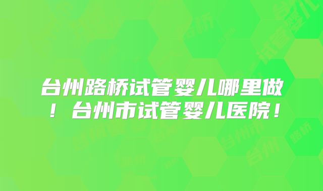 台州路桥试管婴儿哪里做!台州市试管婴儿医院!