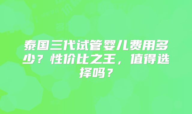 泰国三代试管婴儿费用多少？性价比之王，值得选择吗？