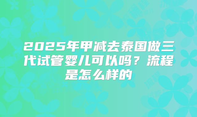 2025年甲减去泰国做三代试管婴儿可以吗?流程是怎么样的