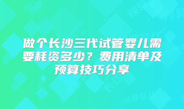 做个长沙三代试管婴儿需要耗资多少?费用清单及预算技巧分享