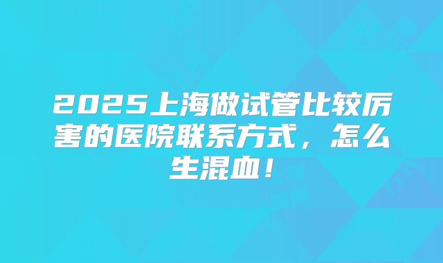 2025上海做试管比较厉害的医院联系方式,怎么生混血!