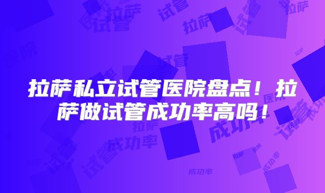 拉萨私立试管医院盘点！拉萨做试管成功率高吗！