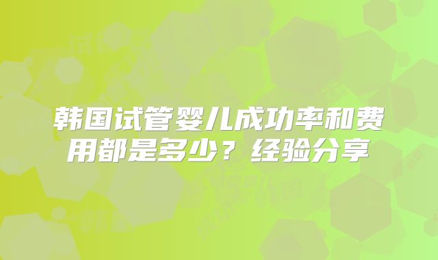 韩国试管婴儿成功率和费用都是多少?经验分享