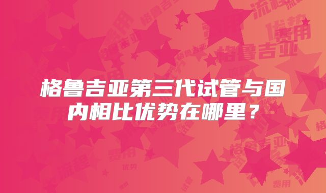 格鲁吉亚第三代试管与国内相比优势在哪里？