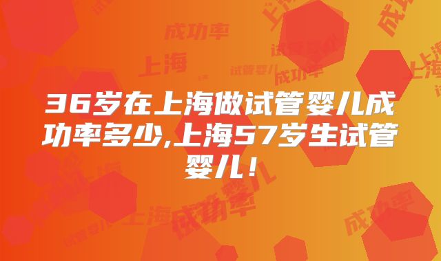 36岁在上海做试管婴儿成功率多少,上海57岁生试管婴儿!