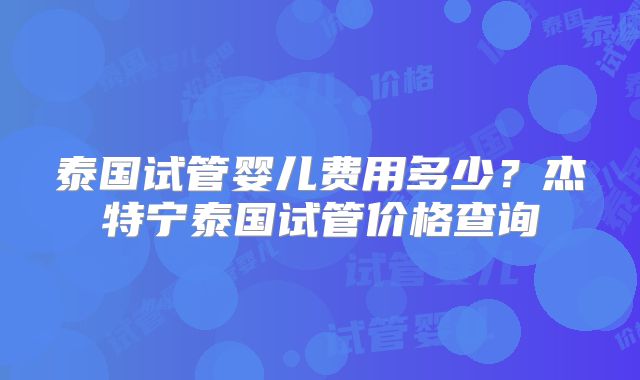 泰国试管婴儿费用多少？杰特宁泰国试管价格查询