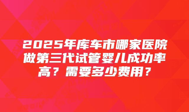 2025年库车市哪家医院做第三代试管婴儿成功率高？需要多少费用？