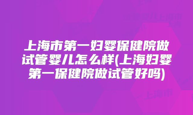 上海市第一妇婴保健院做试管婴儿怎么样(上海妇婴第一保健院做试管好吗)