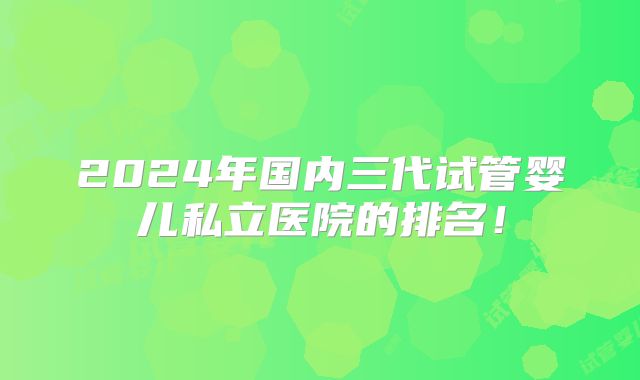 2024年国内三代试管婴儿私立医院的排名！