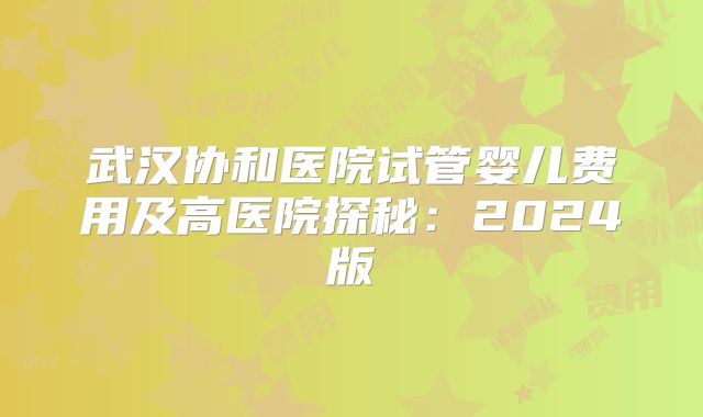 武汉协和医院试管婴儿费用及高医院探秘：2024版