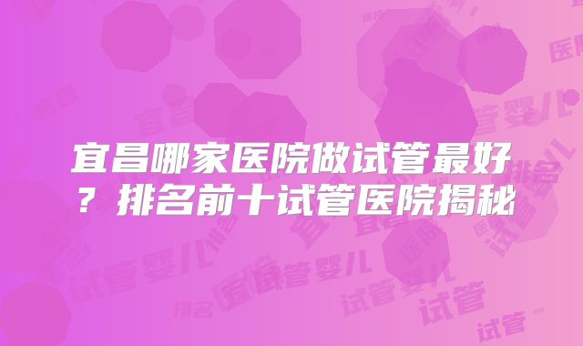 宜昌哪家医院做试管最好?排名前十试管医院揭秘