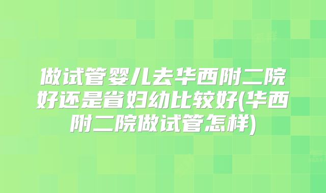 做试管婴儿去华西附二院好还是省妇幼比较好(华西附二院做试管怎样)