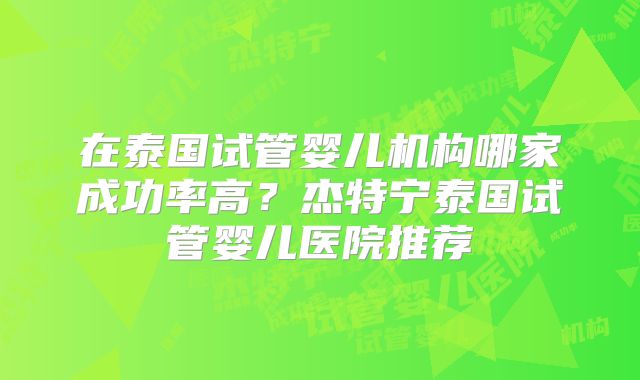 在泰国试管婴儿机构哪家成功率高？杰特宁泰国试管婴儿医院推荐