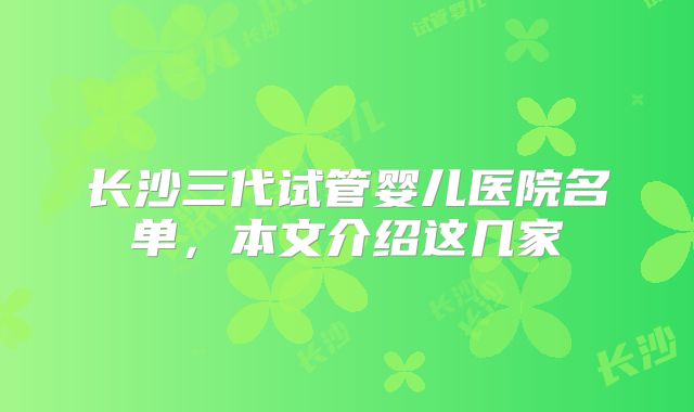 长沙三代试管婴儿医院名单,本文介绍这几家