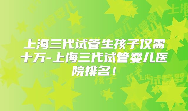上海三代试管生孩子仅需十万-上海三代试管婴儿医院排名！