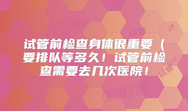 试管前检查身体很重要(要排队等多久!试管前检查需要去几次医院!