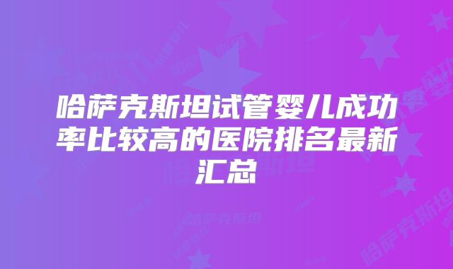 哈萨克斯坦试管婴儿成功率比较高的医院排名最新汇总
