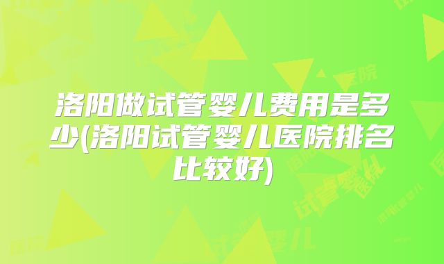 洛阳做试管婴儿费用是多少(洛阳试管婴儿医院排名比较好)