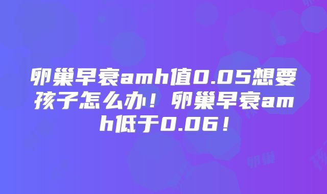 卵巢早衰amh值0.05想要孩子怎么办!卵巢早衰amh低于0.06!